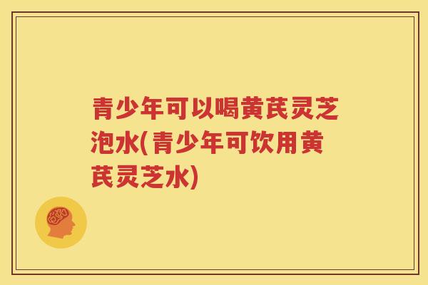 青少年可以喝黄芪灵芝泡水(青少年可饮用黄芪灵芝水)