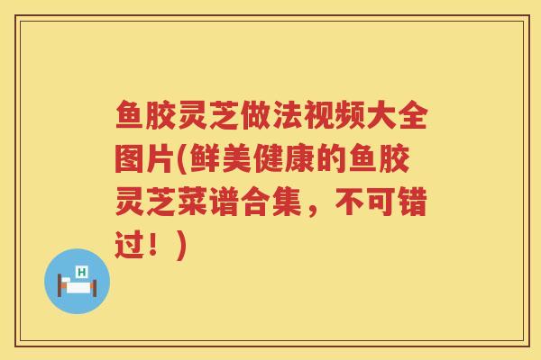 鱼胶灵芝做法视频大全图片(鲜美健康的鱼胶灵芝菜谱合集,不可错过!)