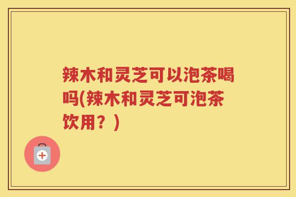 辣木和灵芝可以泡茶喝吗(辣木和灵芝可泡茶饮用？)