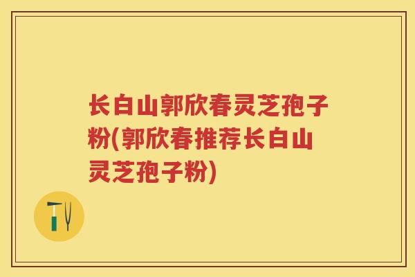 长白山郭欣春灵芝孢子粉(郭欣春推荐长白山灵芝孢子粉) 长白山郭欣春灵芝孢子粉(郭欣春推荐长白山灵芝孢子粉)