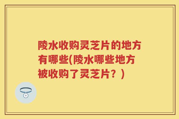 陵水收购灵芝片的地方有哪些(陵水哪些地方被收购了灵芝片？)