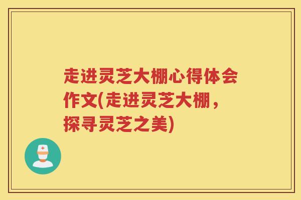 走进灵芝大棚心得体会作文(走进灵芝大棚，探寻灵芝之美)