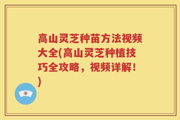 高山灵芝种苗方法视频大全(高山灵芝种植技巧全攻略，视频详解！)