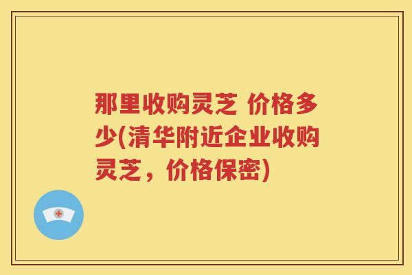 那里收购灵芝 价格多少(清华附近企业收购灵芝,价格保密) 那里收购灵芝 价格多少(清华附近企业收购灵芝,价格保密)