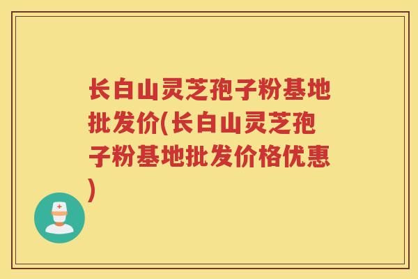 长白山灵芝孢子粉基地批发价(长白山灵芝孢子粉基地批发价格优惠)