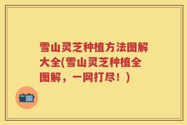 雪山灵芝种植方法图解大全(雪山灵芝种植全图解，一网打尽！)