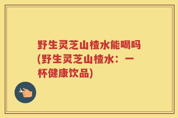 野生灵芝山楂水能喝吗(野生灵芝山楂水：一杯健康饮品)