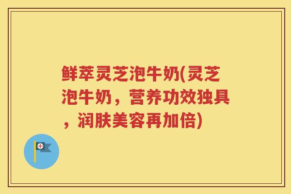 鲜萃灵芝泡牛奶(灵芝泡牛奶，营养功效独具，润肤美容再加倍)