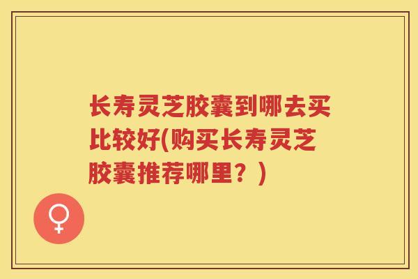 长寿灵芝胶囊到哪去买比较好(购买长寿灵芝胶囊推荐哪里？)