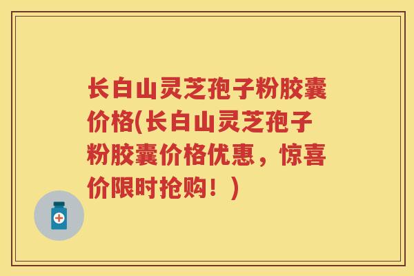 长白山灵芝孢子粉胶囊价格(长白山灵芝孢子粉胶囊价格优惠，惊喜价限时抢购！)