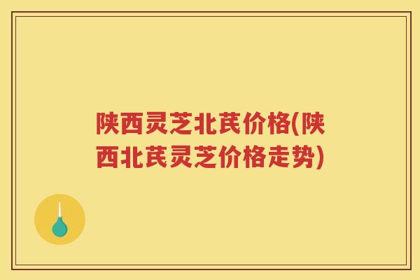 陕西灵芝北芪价格(陕西北芪灵芝价格走势)
