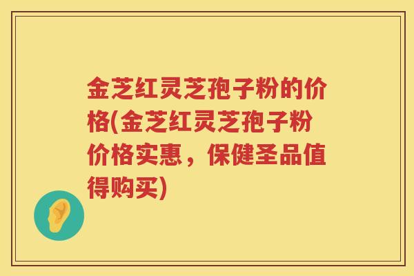 金芝红灵芝孢子粉的价格(金芝红灵芝孢子粉价格实惠，保健圣品值得购买)