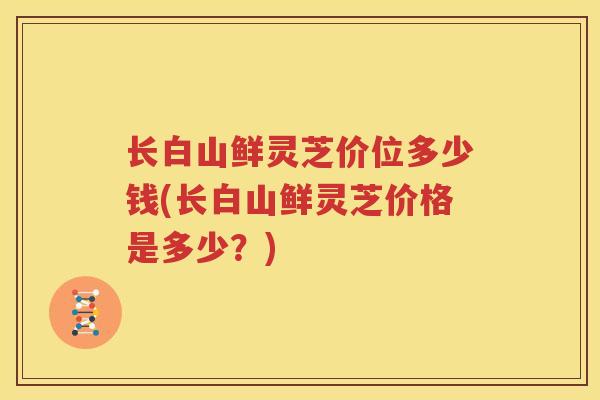 长白山鲜灵芝价位多少钱(长白山鲜灵芝价格是多少？)