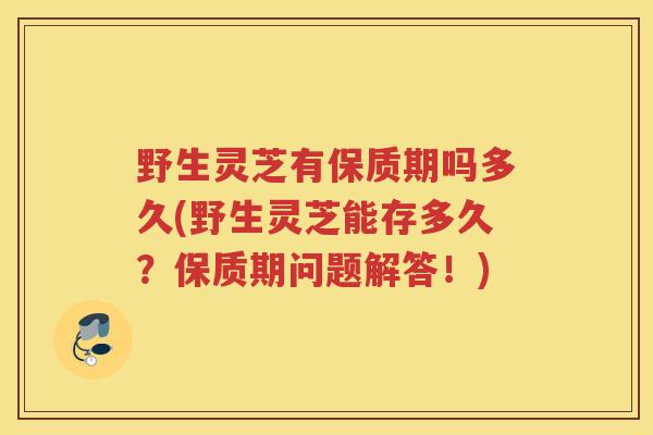 野生灵芝有保质期吗多久(野生灵芝能存多久？保质期问题解答！)