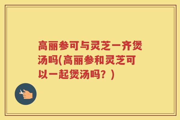 高丽参可与灵芝一齐煲汤吗(高丽参和灵芝可以一起煲汤吗？)
