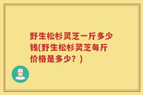 野生松杉灵芝一斤多少钱(野生松杉灵芝每斤价格是多少？)