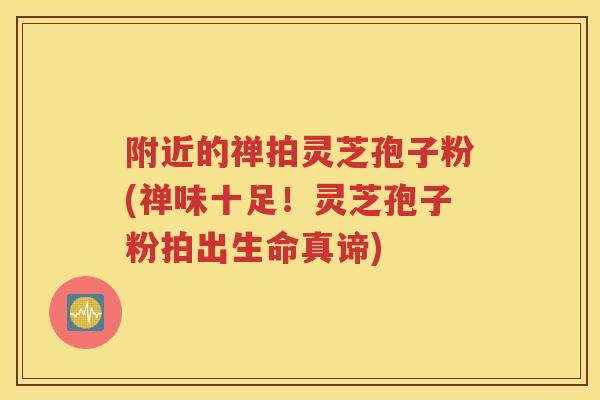 附近的禅拍灵芝孢子粉(禅味十足！灵芝孢子粉拍出生命真谛)