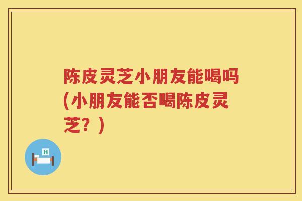 陈皮灵芝小朋友能喝吗(小朋友能否喝陈皮灵芝？)