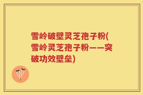 雪岭破壁灵芝孢子粉(雪岭灵芝孢子粉——突破功效壁垒)
