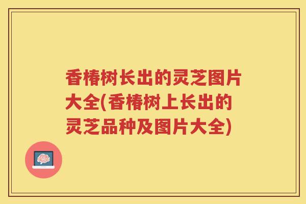 香椿树长出的灵芝图片大全(香椿树上长出的灵芝品种及图片大全)