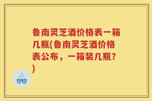 鲁南灵芝酒价格表一箱几瓶(鲁南灵芝酒价格表公布，一箱装几瓶？)