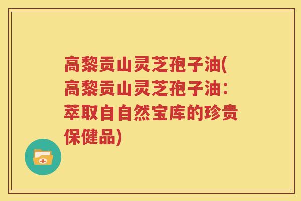 高黎贡山灵芝孢子油(高黎贡山灵芝孢子油：萃取自自然宝库的珍贵保健品)