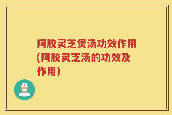 阿胶灵芝煲汤功效作用(阿胶灵芝汤的功效及作用)