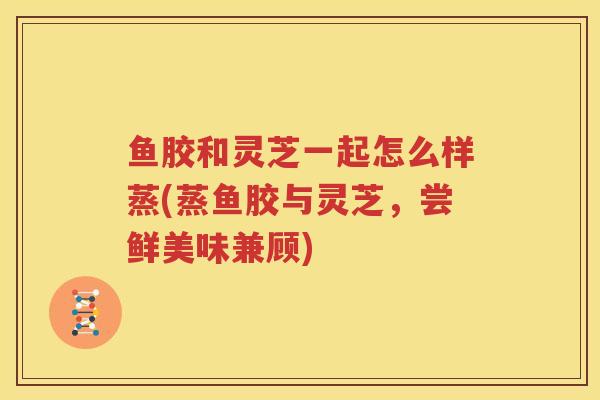 鱼胶和灵芝一起怎么样蒸(蒸鱼胶与灵芝，尝鲜美味兼顾)