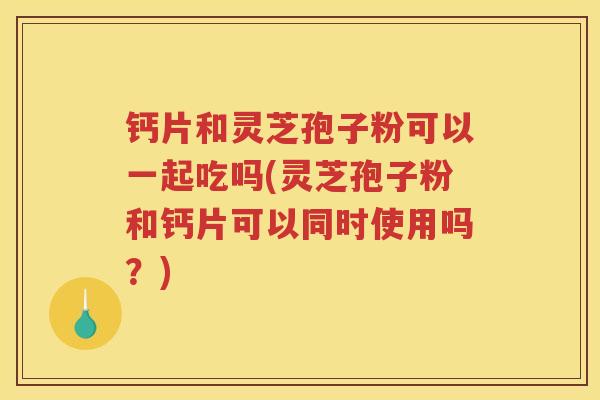 钙片和灵芝孢子粉可以一起吃吗(灵芝孢子粉和钙片可以同时使用吗？)