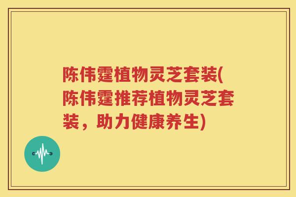 陈伟霆植物灵芝套装(陈伟霆推荐植物灵芝套装，助力健康养生)