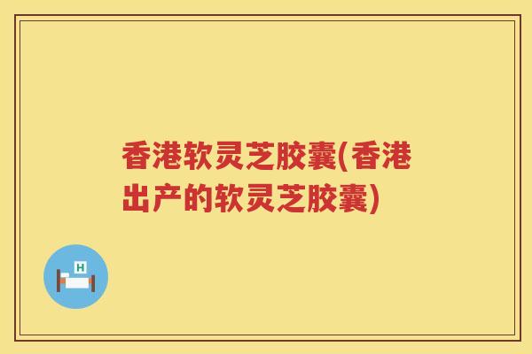 香港软灵芝胶囊(香港出产的软灵芝胶囊)