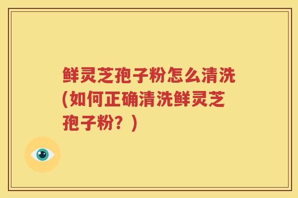 鲜灵芝孢子粉怎么清洗(如何正确清洗鲜灵芝孢子粉？)
