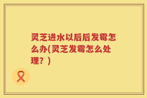 灵芝进水以后后发霉怎么办(灵芝发霉怎么处理？)