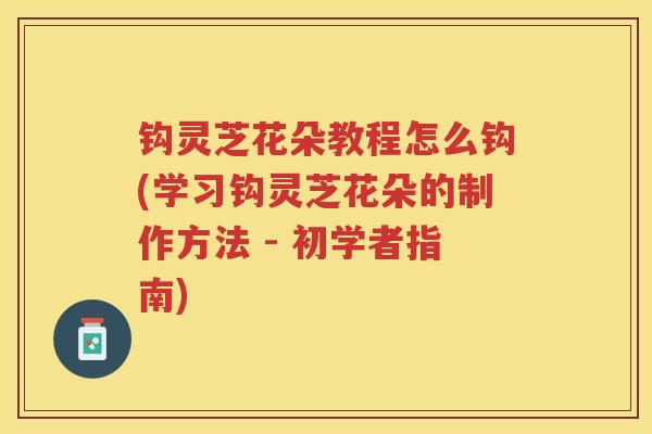 钩灵芝花朵教程怎么钩(学习钩灵芝花朵的制作方法 - 初学者指南)
