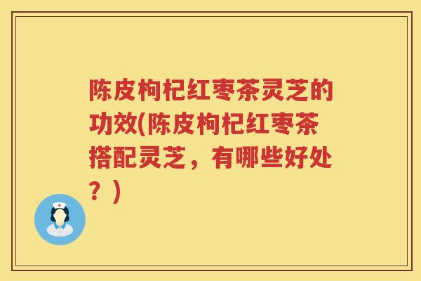 陈皮枸杞红枣茶灵芝的功效(陈皮枸杞红枣茶搭配灵芝，有哪些好处？)