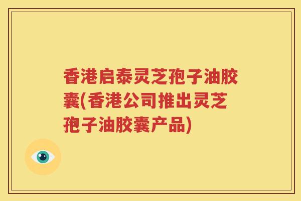 香港启泰灵芝孢子油胶囊(香港公司推出灵芝孢子油胶囊产品)