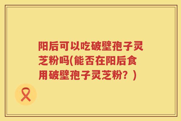 阳后可以吃破壁孢子灵芝粉吗(能否在阳后食用破壁孢子灵芝粉？)