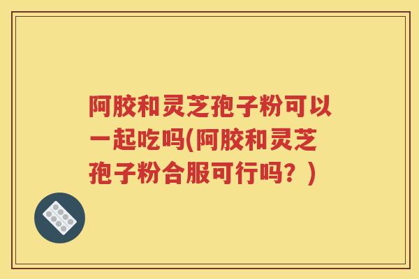 阿胶和灵芝孢子粉可以一起吃吗(阿胶和灵芝孢子粉合服可行吗？)