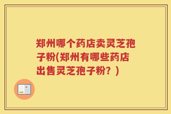 郑州哪个药店卖灵芝孢子粉(郑州有哪些药店出售灵芝孢子粉？)