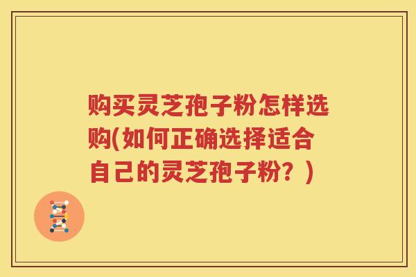 购买灵芝孢子粉怎样选购(如何正确选择适合自己的灵芝孢子粉？)