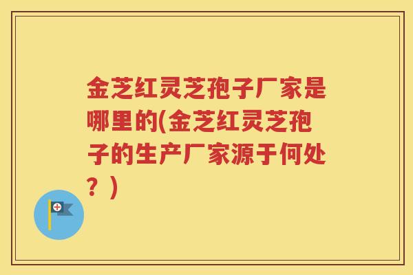金芝红灵芝孢子厂家是哪里的(金芝红灵芝孢子的生产厂家源于何处？)