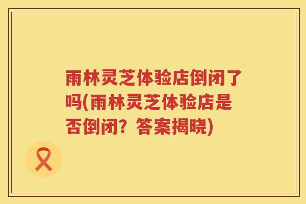 雨林灵芝体验店倒闭了吗(雨林灵芝体验店是否倒闭？答案揭晓)