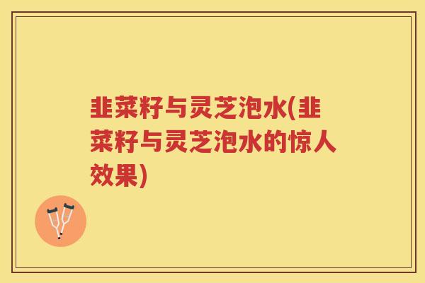 韭菜籽与灵芝泡水(韭菜籽与灵芝泡水的惊人效果)