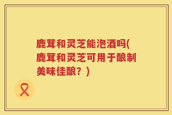 鹿茸和灵芝能泡酒吗(鹿茸和灵芝可用于酿制美味佳酿？)