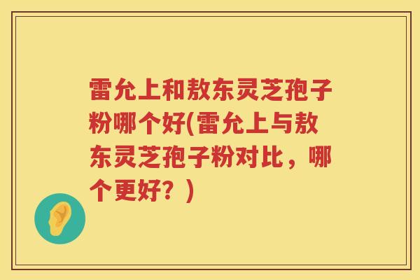 雷允上和敖东灵芝孢子粉哪个好(雷允上与敖东灵芝孢子粉对比，哪个更好？)