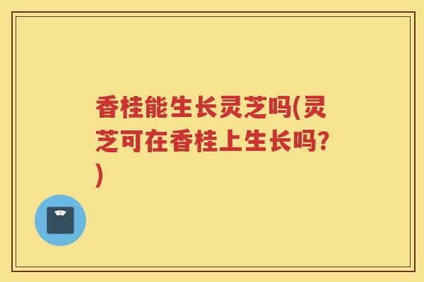 香桂能生长灵芝吗(灵芝可在香桂上生长吗？)