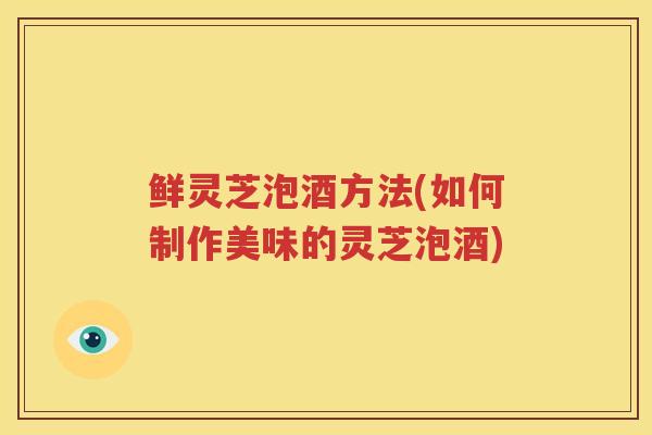 鲜灵芝泡酒方法(如何制作美味的灵芝泡酒)