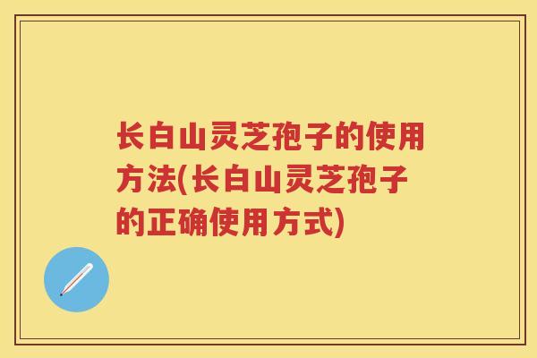 长白山灵芝孢子的使用方法(长白山灵芝孢子的正确使用方式)