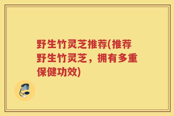 野生竹灵芝推荐(推荐野生竹灵芝，拥有多重保健功效)