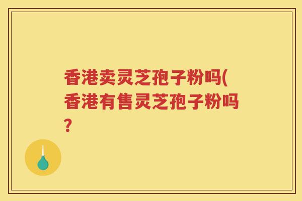 香港卖灵芝孢子粉吗(香港有售灵芝孢子粉吗？